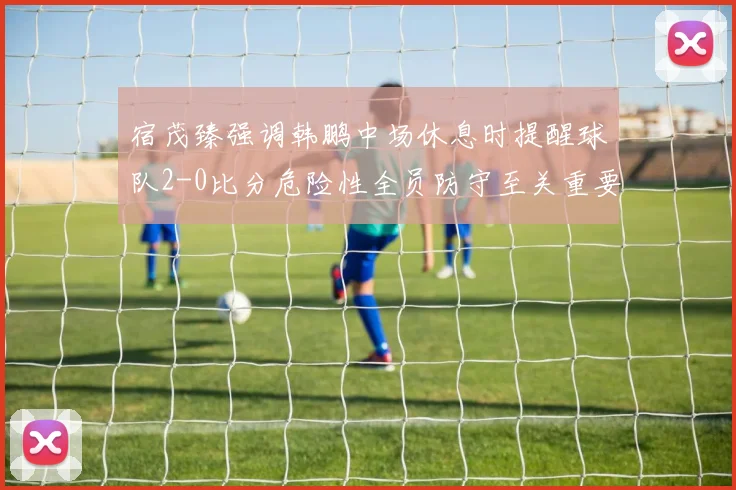 宿茂臻强调韩鹏中场休息时提醒球队2-0比分危险性全员防守至关重要