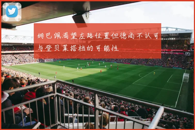 姆巴佩渴望左路位置但德尚不认可与登贝莱搭档的可能性