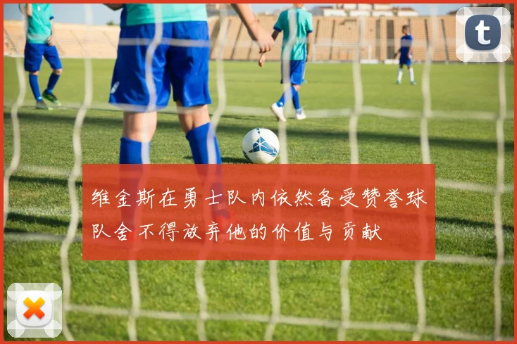 维金斯在勇士队内依然备受赞誉球队舍不得放弃他的价值与贡献