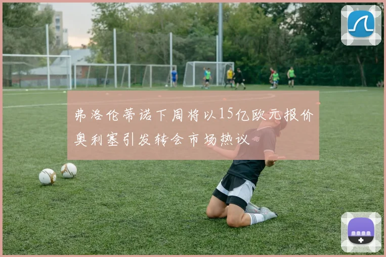 弗洛伦蒂诺下周将以15亿欧元报价奥利塞引发转会市场热议