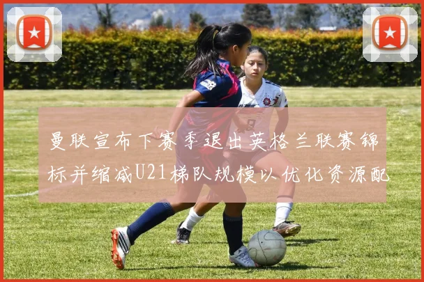 曼联宣布下赛季退出英格兰联赛锦标并缩减U21梯队规模以优化资源配置