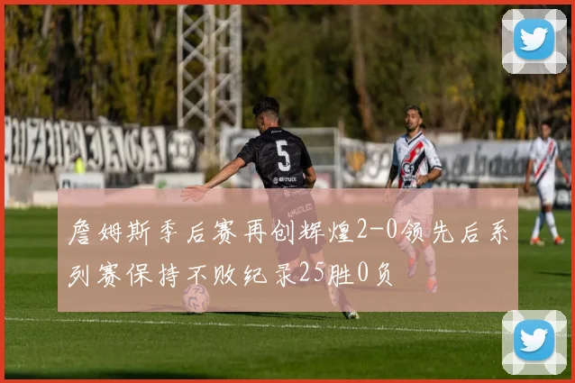 詹姆斯季后赛再创辉煌2-0领先后系列赛保持不败纪录25胜0负