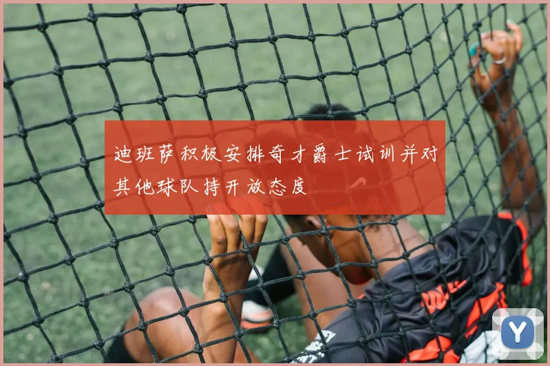 迪班萨积极安排奇才爵士试训并对其他球队持开放态度
