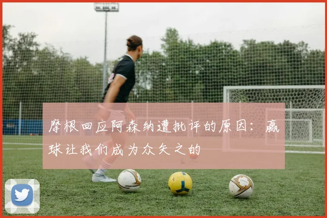 摩根回应阿森纳遭批评的原因：赢球让我们成为众矢之的