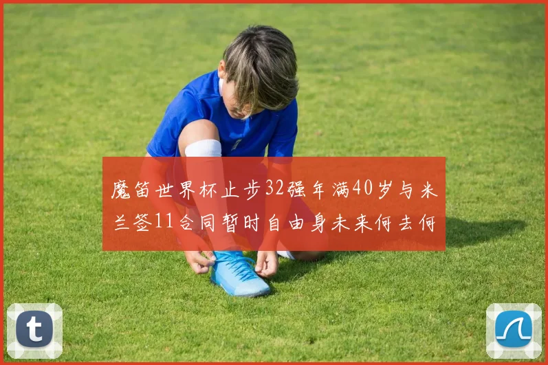 魔笛世界杯止步32强年满40岁与米兰签11合同暂时自由身未来何去何从