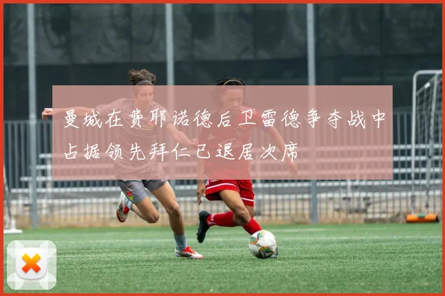 曼城在费耶诺德后卫雷德争夺战中占据领先拜仁已退居次席