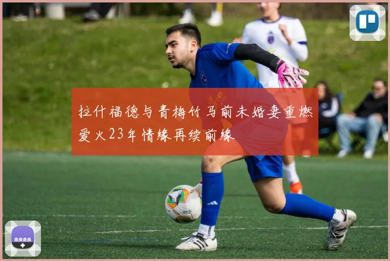拉什福德与青梅竹马前未婚妻重燃爱火23年情缘再续前缘