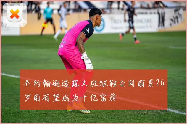 乔约翰逊透露文班球鞋合同前景26岁前有望成为十亿富翁