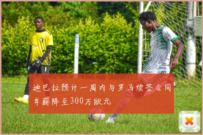 迪巴拉预计一周内与罗马续签合同年薪降至300万欧元