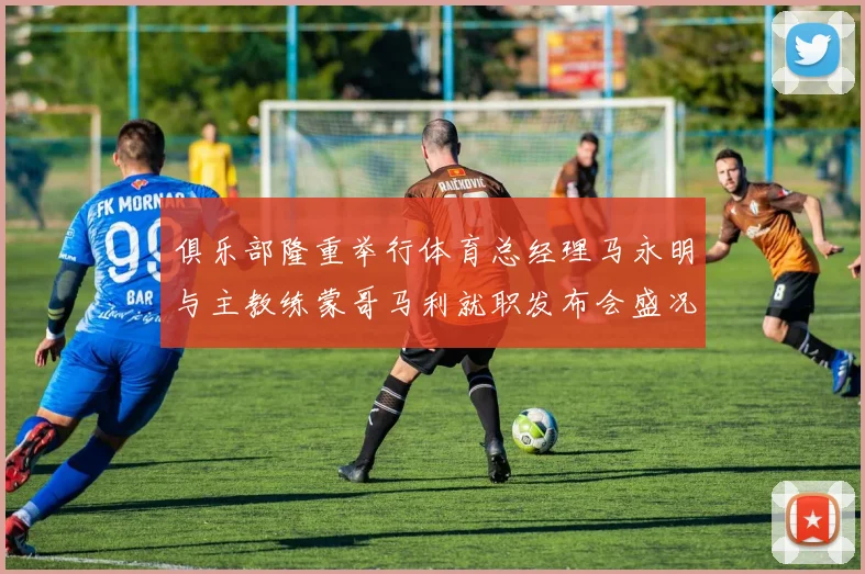 俱乐部隆重举行体育总经理马永明与主教练蒙哥马利就职发布会盛况回顾