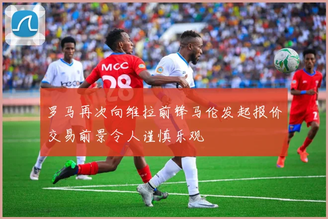 罗马再次向维拉前锋马伦发起报价交易前景令人谨慎乐观