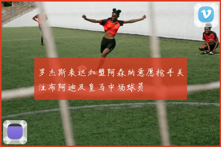 罗杰斯表达加盟阿森纳意愿枪手关注布阿迪及皇马中场球员