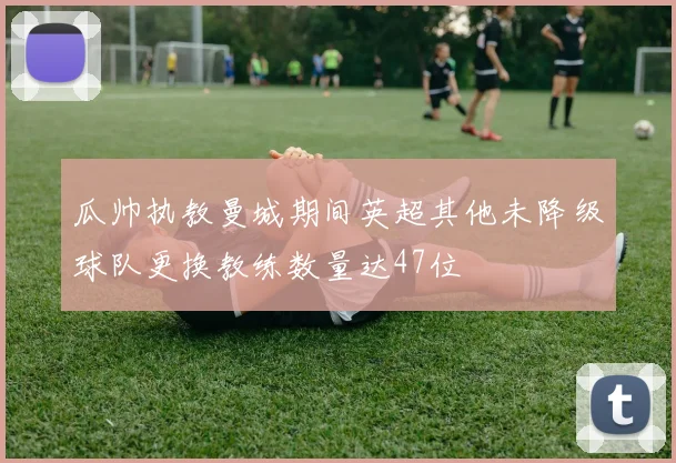瓜帅执教曼城期间英超其他未降级球队更换教练数量达47位