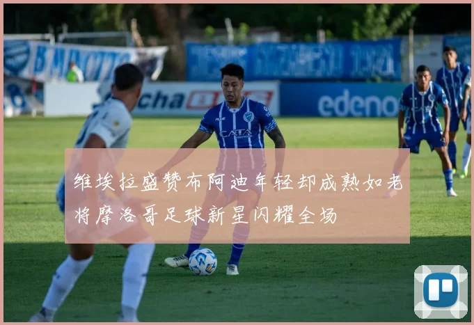 维埃拉盛赞布阿迪年轻却成熟如老将摩洛哥足球新星闪耀全场