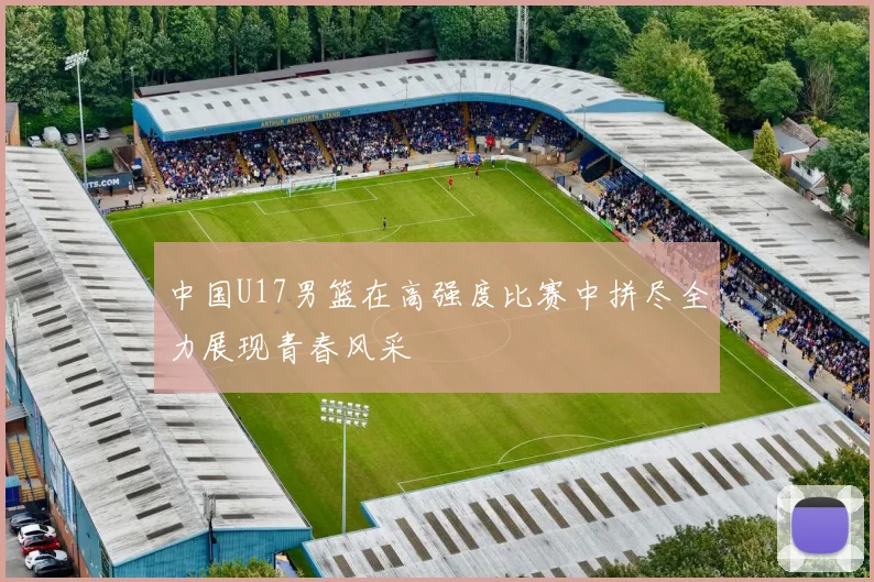 中国U17男篮在高强度比赛中拼尽全力展现青春风采