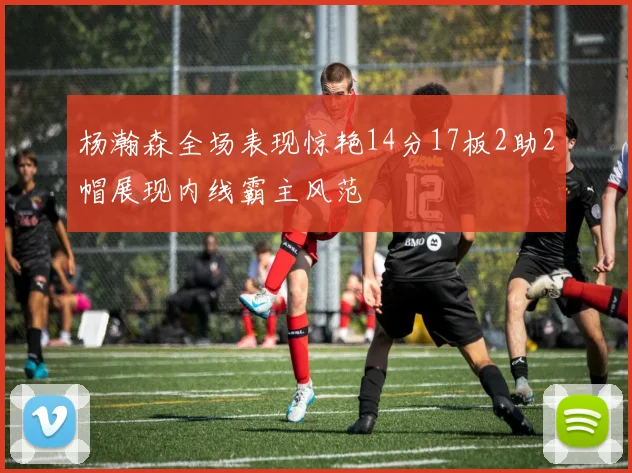 杨瀚森全场表现惊艳14分17板2助2帽展现内线霸主风范