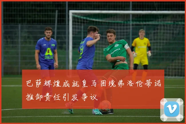 巴萨辉煌成就皇马困境弗洛伦蒂诺推卸责任引发争议