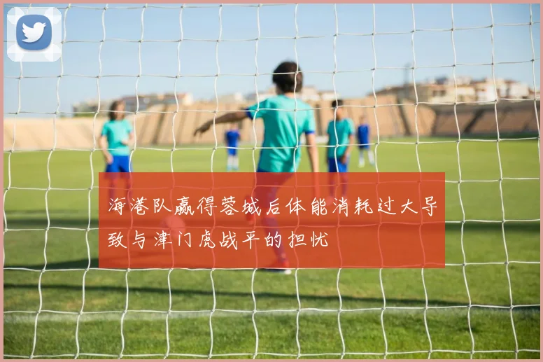 海港队赢得蓉城后体能消耗过大导致与津门虎战平的担忧