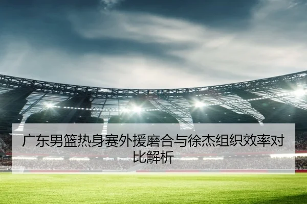 广东男篮热身赛外援磨合与徐杰组织效率对比解析